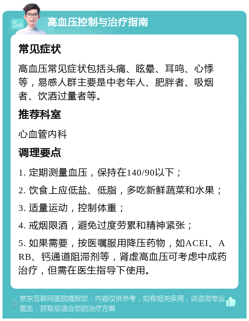 高血压控制与治疗指南 常见症状 高血压常见症状包括头痛、眩晕、耳鸣、心悸等，易感人群主要是中老年人、肥胖者、吸烟者、饮酒过量者等。 推荐科室 心血管内科 调理要点 1. 定期测量血压，保持在140/90以下； 2. 饮食上应低盐、低脂，多吃新鲜蔬菜和水果； 3. 适量运动，控制体重； 4. 戒烟限酒，避免过度劳累和精神紧张； 5. 如果需要，按医嘱服用降压药物，如ACEI、ARB、钙通道阻滞剂等，肾虚高血压可考虑中成药治疗，但需在医生指导下使用。