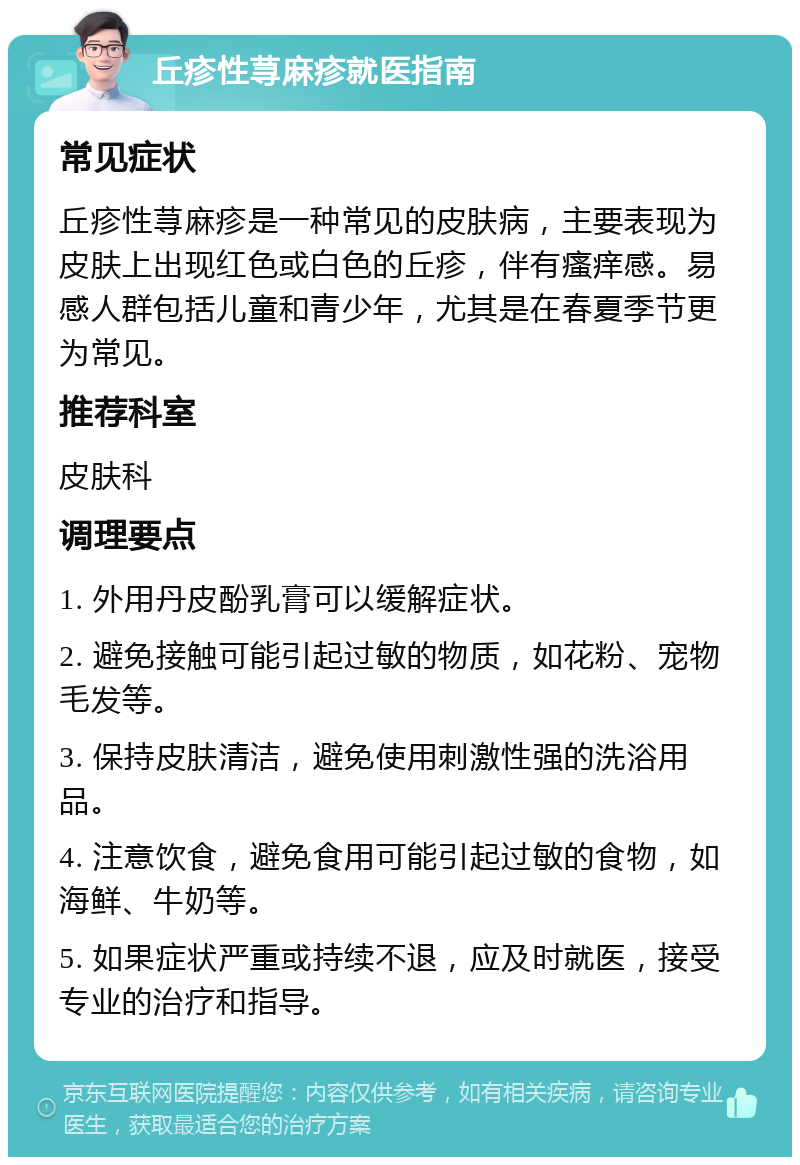 丘疹性荨麻疹就医指南 常见症状 丘疹性荨麻疹是一种常见的皮肤病，主要表现为皮肤上出现红色或白色的丘疹，伴有瘙痒感。易感人群包括儿童和青少年，尤其是在春夏季节更为常见。 推荐科室 皮肤科 调理要点 1. 外用丹皮酚乳膏可以缓解症状。 2. 避免接触可能引起过敏的物质，如花粉、宠物毛发等。 3. 保持皮肤清洁，避免使用刺激性强的洗浴用品。 4. 注意饮食，避免食用可能引起过敏的食物，如海鲜、牛奶等。 5. 如果症状严重或持续不退，应及时就医，接受专业的治疗和指导。