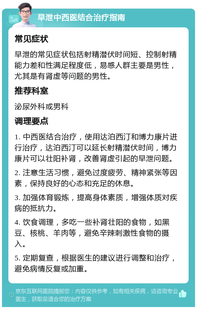 早泄中西医结合治疗指南 常见症状 早泄的常见症状包括射精潜伏时间短、控制射精能力差和性满足程度低，易感人群主要是男性，尤其是有肾虚等问题的男性。 推荐科室 泌尿外科或男科 调理要点 1. 中西医结合治疗，使用达泊西汀和博力康片进行治疗，达泊西汀可以延长射精潜伏时间，博力康片可以壮阳补肾，改善肾虚引起的早泄问题。 2. 注意生活习惯，避免过度疲劳、精神紧张等因素，保持良好的心态和充足的休息。 3. 加强体育锻炼，提高身体素质，增强体质对疾病的抵抗力。 4. 饮食调理，多吃一些补肾壮阳的食物，如黑豆、核桃、羊肉等，避免辛辣刺激性食物的摄入。 5. 定期复查，根据医生的建议进行调整和治疗，避免病情反复或加重。