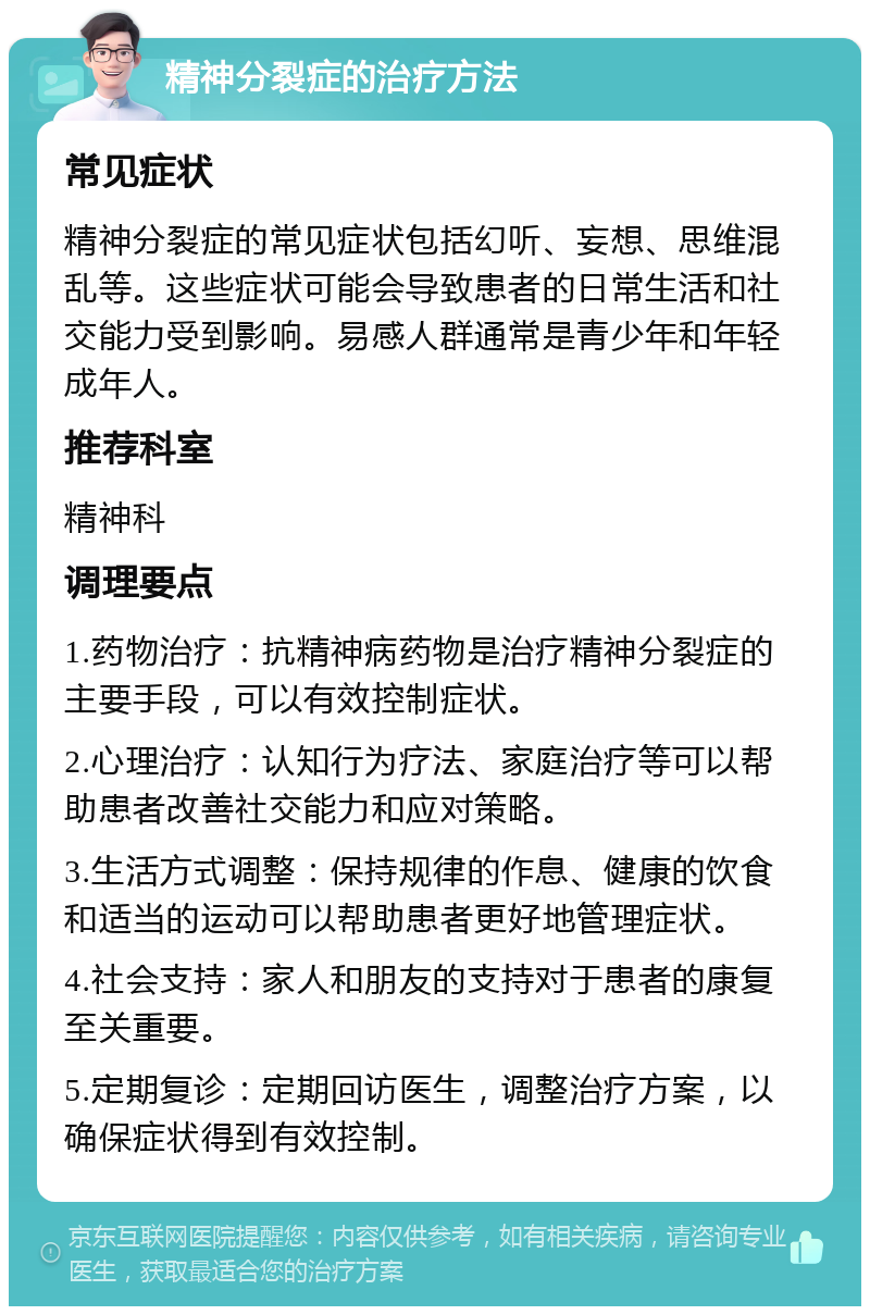 精神分裂症的治疗方法 常见症状 精神分裂症的常见症状包括幻听、妄想、思维混乱等。这些症状可能会导致患者的日常生活和社交能力受到影响。易感人群通常是青少年和年轻成年人。 推荐科室 精神科 调理要点 1.药物治疗：抗精神病药物是治疗精神分裂症的主要手段，可以有效控制症状。 2.心理治疗：认知行为疗法、家庭治疗等可以帮助患者改善社交能力和应对策略。 3.生活方式调整：保持规律的作息、健康的饮食和适当的运动可以帮助患者更好地管理症状。 4.社会支持：家人和朋友的支持对于患者的康复至关重要。 5.定期复诊：定期回访医生，调整治疗方案，以确保症状得到有效控制。