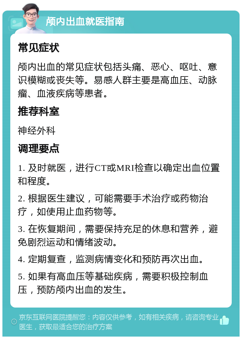 颅内出血就医指南 常见症状 颅内出血的常见症状包括头痛、恶心、呕吐、意识模糊或丧失等。易感人群主要是高血压、动脉瘤、血液疾病等患者。 推荐科室 神经外科 调理要点 1. 及时就医，进行CT或MRI检查以确定出血位置和程度。 2. 根据医生建议，可能需要手术治疗或药物治疗，如使用止血药物等。 3. 在恢复期间，需要保持充足的休息和营养，避免剧烈运动和情绪波动。 4. 定期复查，监测病情变化和预防再次出血。 5. 如果有高血压等基础疾病，需要积极控制血压，预防颅内出血的发生。