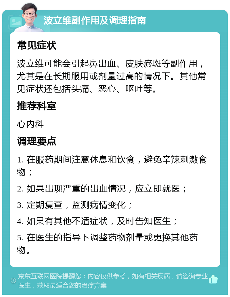 波立维副作用及调理指南 常见症状 波立维可能会引起鼻出血、皮肤瘀斑等副作用，尤其是在长期服用或剂量过高的情况下。其他常见症状还包括头痛、恶心、呕吐等。 推荐科室 心内科 调理要点 1. 在服药期间注意休息和饮食，避免辛辣刺激食物； 2. 如果出现严重的出血情况，应立即就医； 3. 定期复查，监测病情变化； 4. 如果有其他不适症状，及时告知医生； 5. 在医生的指导下调整药物剂量或更换其他药物。