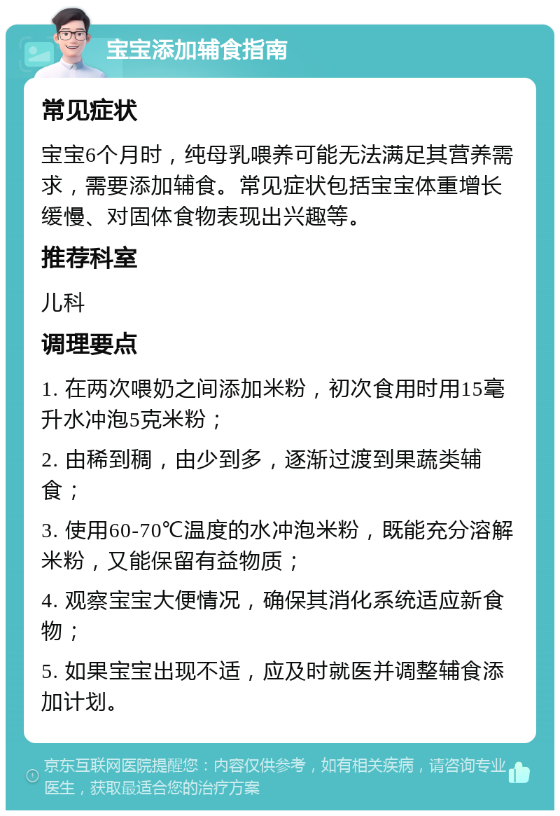 宝宝添加辅食指南 常见症状 宝宝6个月时，纯母乳喂养可能无法满足其营养需求，需要添加辅食。常见症状包括宝宝体重增长缓慢、对固体食物表现出兴趣等。 推荐科室 儿科 调理要点 1. 在两次喂奶之间添加米粉，初次食用时用15毫升水冲泡5克米粉； 2. 由稀到稠，由少到多，逐渐过渡到果蔬类辅食； 3. 使用60-70℃温度的水冲泡米粉，既能充分溶解米粉，又能保留有益物质； 4. 观察宝宝大便情况，确保其消化系统适应新食物； 5. 如果宝宝出现不适，应及时就医并调整辅食添加计划。