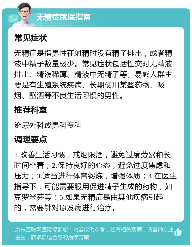 无精症就医指南 常见症状 无精症是指男性在射精时没有精子排出，或者精液中精子数量极少。常见症状包括性交时无精液排出、精液稀薄、精液中无精子等。易感人群主要是有生殖系统疾病、长期使用某些药物、吸烟、酗酒等不良生活习惯的男性。 推荐科室 泌尿外科或男科专科 调理要点 1.改善生活习惯，戒烟限酒，避免过度劳累和长时间坐着；2.保持良好的心态，避免过度焦虑和压力；3.适当进行体育锻炼，增强体质；4.在医生指导下，可能需要服用促进精子生成的药物，如克罗米芬等；5.如果无精症是由其他疾病引起的，需要针对原发病进行治疗。