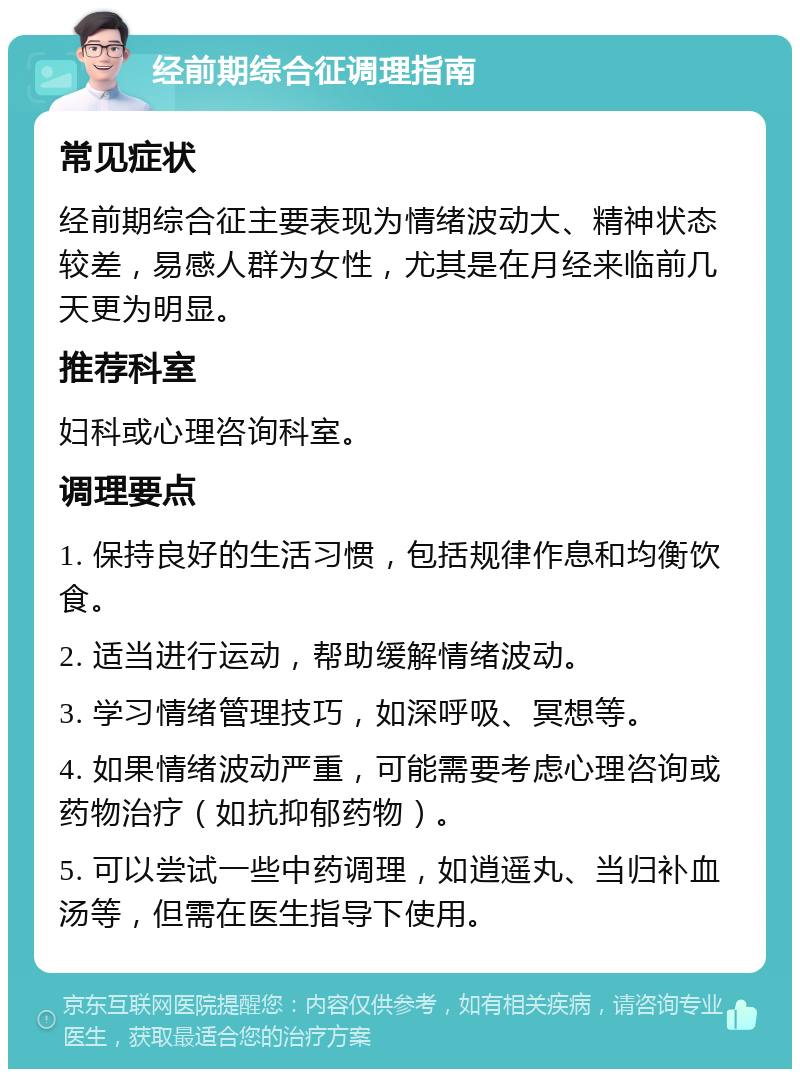 经前期综合征调理指南 常见症状 经前期综合征主要表现为情绪波动大、精神状态较差，易感人群为女性，尤其是在月经来临前几天更为明显。 推荐科室 妇科或心理咨询科室。 调理要点 1. 保持良好的生活习惯，包括规律作息和均衡饮食。 2. 适当进行运动，帮助缓解情绪波动。 3. 学习情绪管理技巧，如深呼吸、冥想等。 4. 如果情绪波动严重，可能需要考虑心理咨询或药物治疗（如抗抑郁药物）。 5. 可以尝试一些中药调理，如逍遥丸、当归补血汤等，但需在医生指导下使用。