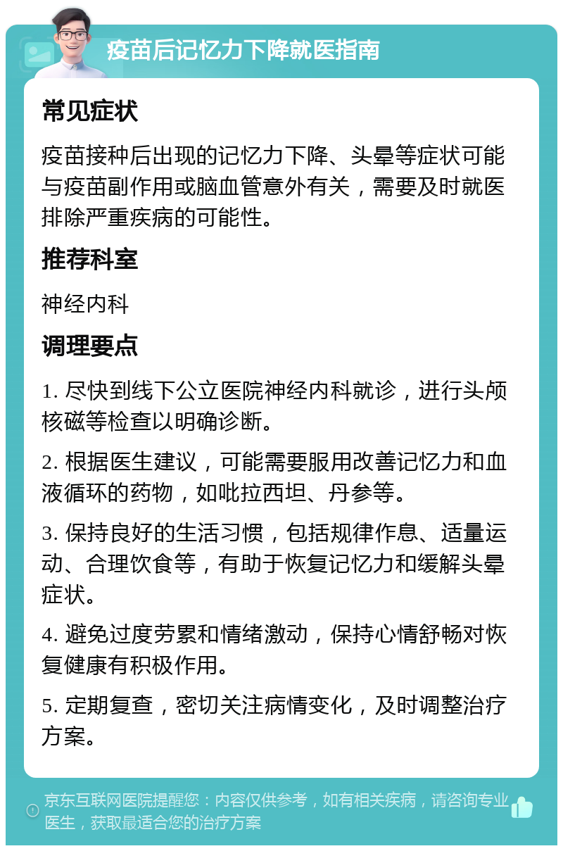 疫苗后记忆力下降就医指南 常见症状 疫苗接种后出现的记忆力下降、头晕等症状可能与疫苗副作用或脑血管意外有关，需要及时就医排除严重疾病的可能性。 推荐科室 神经内科 调理要点 1. 尽快到线下公立医院神经内科就诊，进行头颅核磁等检查以明确诊断。 2. 根据医生建议，可能需要服用改善记忆力和血液循环的药物，如吡拉西坦、丹参等。 3. 保持良好的生活习惯，包括规律作息、适量运动、合理饮食等，有助于恢复记忆力和缓解头晕症状。 4. 避免过度劳累和情绪激动，保持心情舒畅对恢复健康有积极作用。 5. 定期复查，密切关注病情变化，及时调整治疗方案。