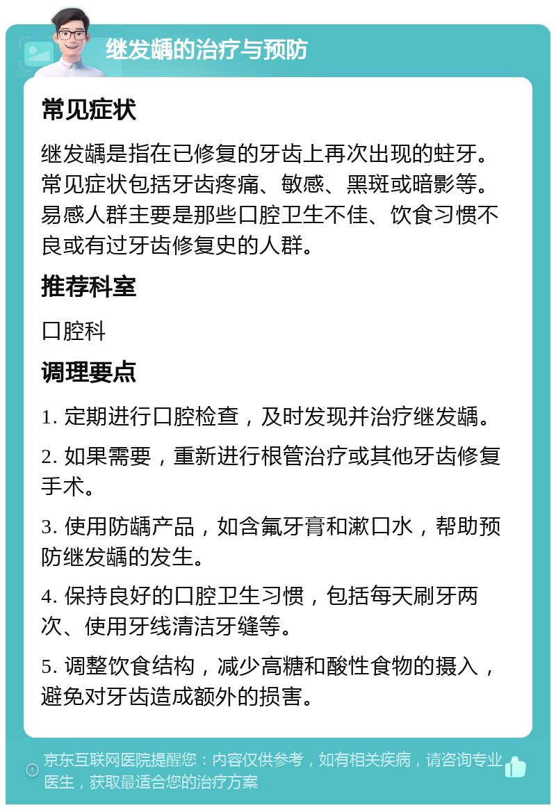 继发龋的治疗与预防 常见症状 继发龋是指在已修复的牙齿上再次出现的蛀牙。常见症状包括牙齿疼痛、敏感、黑斑或暗影等。易感人群主要是那些口腔卫生不佳、饮食习惯不良或有过牙齿修复史的人群。 推荐科室 口腔科 调理要点 1. 定期进行口腔检查，及时发现并治疗继发龋。 2. 如果需要，重新进行根管治疗或其他牙齿修复手术。 3. 使用防龋产品，如含氟牙膏和漱口水，帮助预防继发龋的发生。 4. 保持良好的口腔卫生习惯，包括每天刷牙两次、使用牙线清洁牙缝等。 5. 调整饮食结构，减少高糖和酸性食物的摄入，避免对牙齿造成额外的损害。