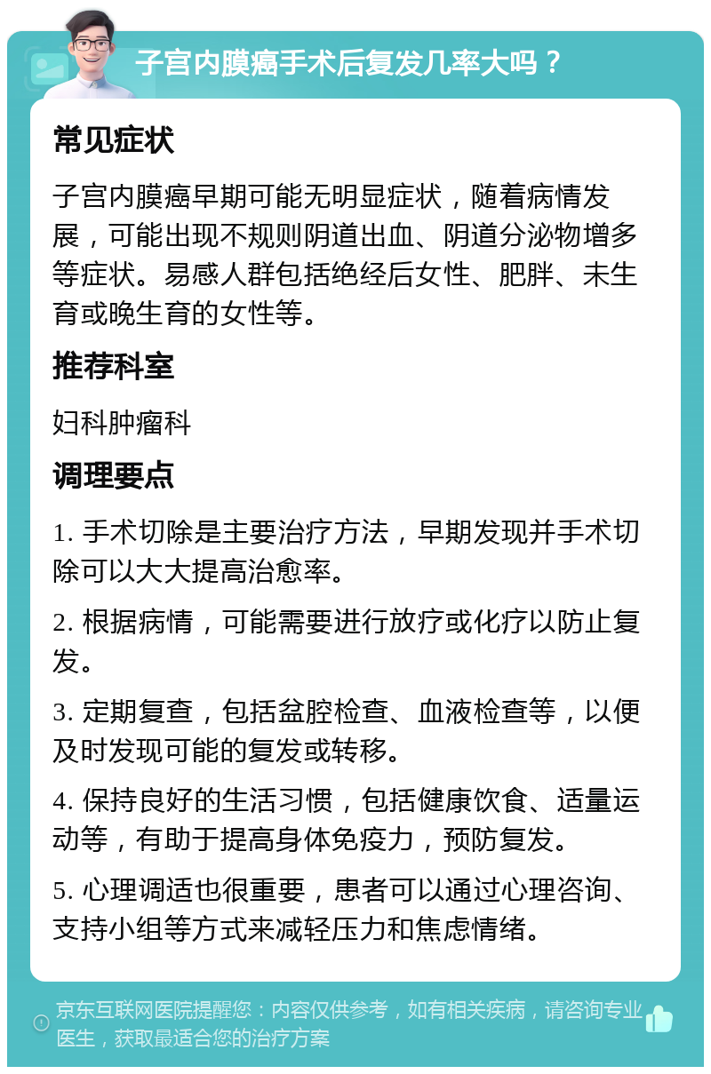 子宫内膜癌手术后复发几率大吗？ 常见症状 子宫内膜癌早期可能无明显症状，随着病情发展，可能出现不规则阴道出血、阴道分泌物增多等症状。易感人群包括绝经后女性、肥胖、未生育或晚生育的女性等。 推荐科室 妇科肿瘤科 调理要点 1. 手术切除是主要治疗方法，早期发现并手术切除可以大大提高治愈率。 2. 根据病情，可能需要进行放疗或化疗以防止复发。 3. 定期复查，包括盆腔检查、血液检查等，以便及时发现可能的复发或转移。 4. 保持良好的生活习惯，包括健康饮食、适量运动等，有助于提高身体免疫力，预防复发。 5. 心理调适也很重要，患者可以通过心理咨询、支持小组等方式来减轻压力和焦虑情绪。