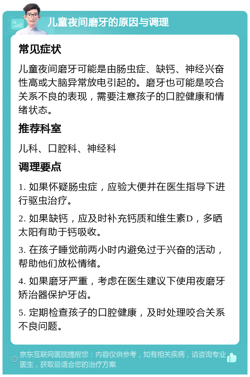 儿童夜间磨牙的原因与调理 常见症状 儿童夜间磨牙可能是由肠虫症、缺钙、神经兴奋性高或大脑异常放电引起的。磨牙也可能是咬合关系不良的表现，需要注意孩子的口腔健康和情绪状态。 推荐科室 儿科、口腔科、神经科 调理要点 1. 如果怀疑肠虫症，应验大便并在医生指导下进行驱虫治疗。 2. 如果缺钙，应及时补充钙质和维生素D，多晒太阳有助于钙吸收。 3. 在孩子睡觉前两小时内避免过于兴奋的活动，帮助他们放松情绪。 4. 如果磨牙严重，考虑在医生建议下使用夜磨牙矫治器保护牙齿。 5. 定期检查孩子的口腔健康，及时处理咬合关系不良问题。