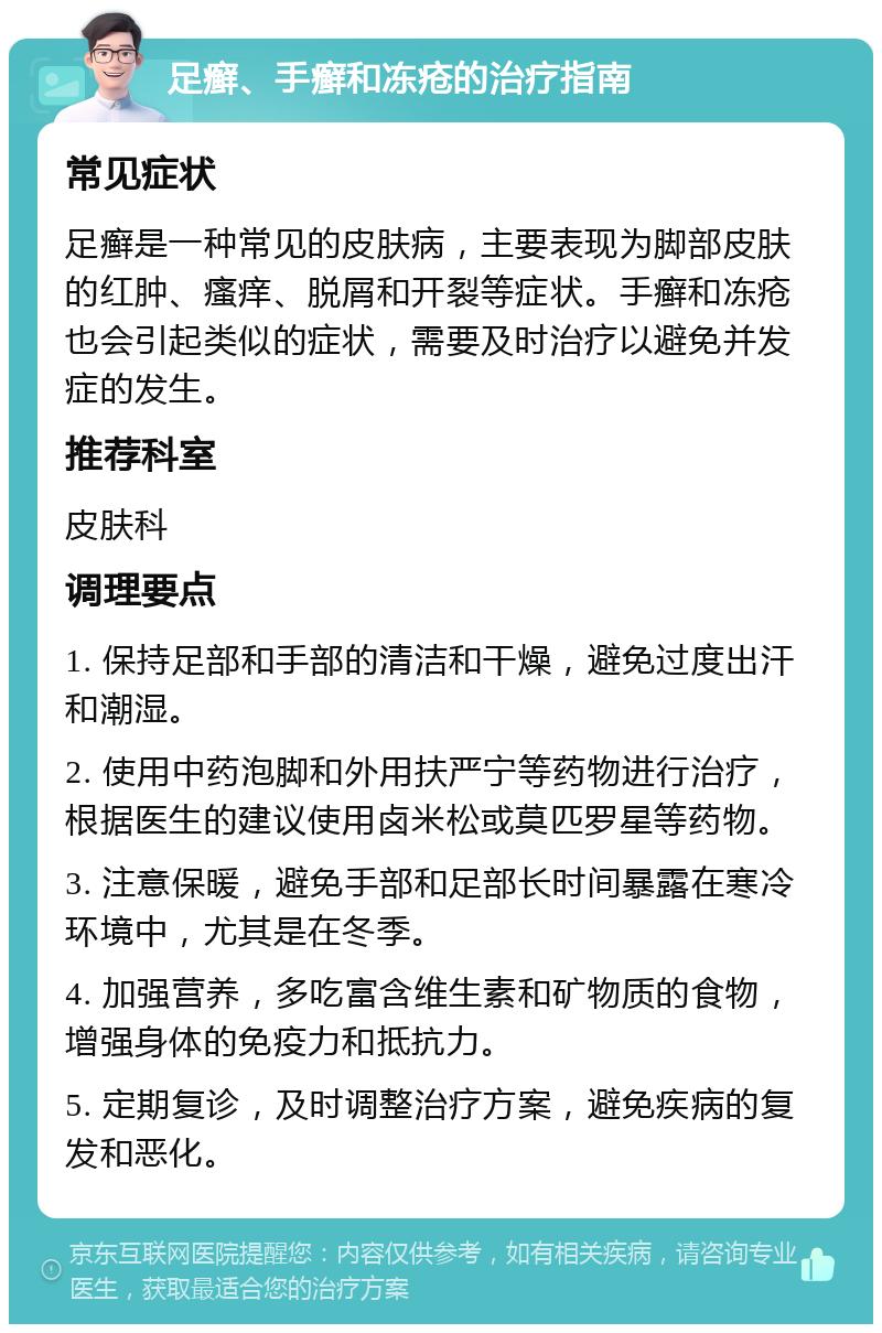 足癣、手癣和冻疮的治疗指南 常见症状 足癣是一种常见的皮肤病，主要表现为脚部皮肤的红肿、瘙痒、脱屑和开裂等症状。手癣和冻疮也会引起类似的症状，需要及时治疗以避免并发症的发生。 推荐科室 皮肤科 调理要点 1. 保持足部和手部的清洁和干燥，避免过度出汗和潮湿。 2. 使用中药泡脚和外用扶严宁等药物进行治疗，根据医生的建议使用卤米松或莫匹罗星等药物。 3. 注意保暖，避免手部和足部长时间暴露在寒冷环境中，尤其是在冬季。 4. 加强营养，多吃富含维生素和矿物质的食物，增强身体的免疫力和抵抗力。 5. 定期复诊，及时调整治疗方案，避免疾病的复发和恶化。