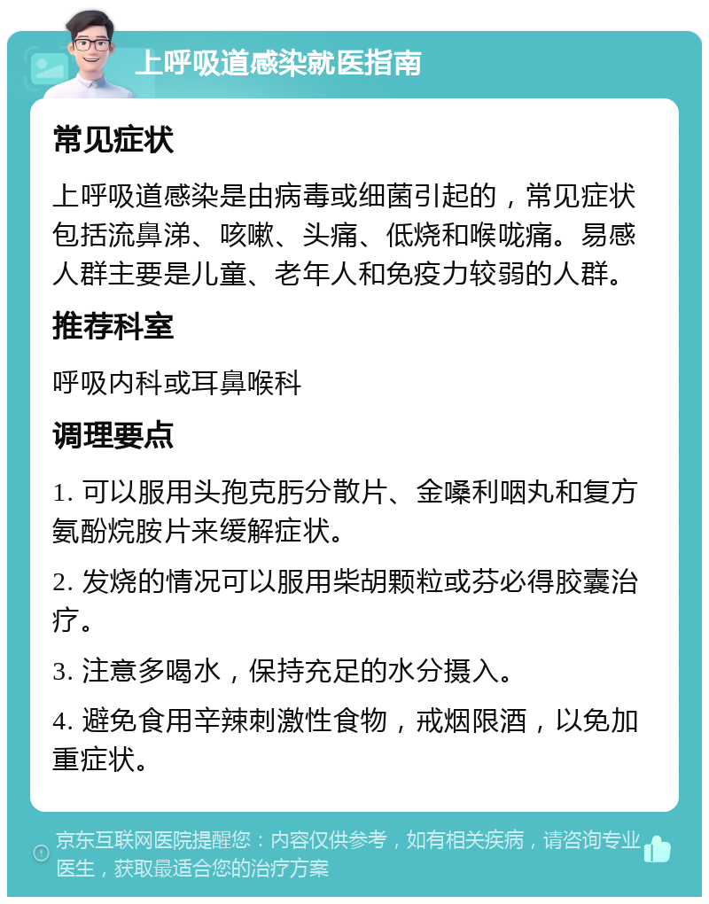 上呼吸道感染就医指南 常见症状 上呼吸道感染是由病毒或细菌引起的，常见症状包括流鼻涕、咳嗽、头痛、低烧和喉咙痛。易感人群主要是儿童、老年人和免疫力较弱的人群。 推荐科室 呼吸内科或耳鼻喉科 调理要点 1. 可以服用头孢克肟分散片、金嗓利咽丸和复方氨酚烷胺片来缓解症状。 2. 发烧的情况可以服用柴胡颗粒或芬必得胶囊治疗。 3. 注意多喝水，保持充足的水分摄入。 4. 避免食用辛辣刺激性食物，戒烟限酒，以免加重症状。