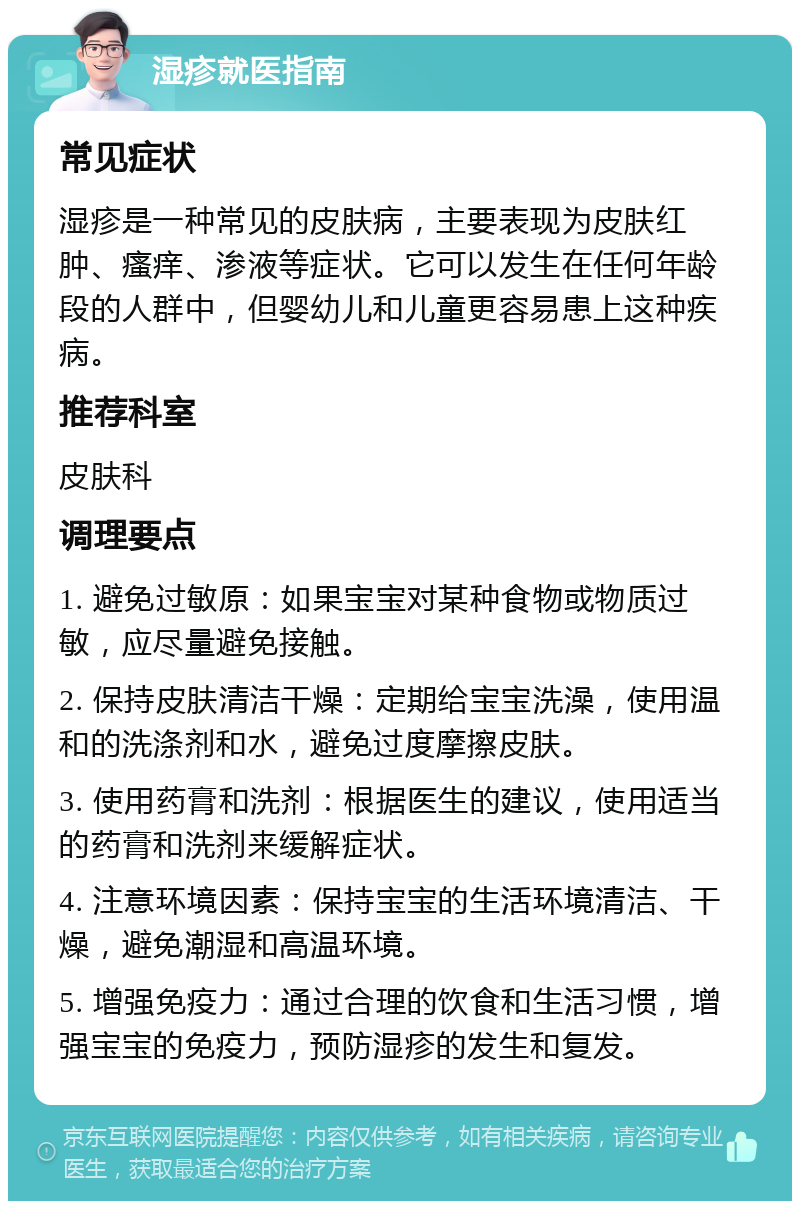 湿疹就医指南 常见症状 湿疹是一种常见的皮肤病，主要表现为皮肤红肿、瘙痒、渗液等症状。它可以发生在任何年龄段的人群中，但婴幼儿和儿童更容易患上这种疾病。 推荐科室 皮肤科 调理要点 1. 避免过敏原：如果宝宝对某种食物或物质过敏，应尽量避免接触。 2. 保持皮肤清洁干燥：定期给宝宝洗澡，使用温和的洗涤剂和水，避免过度摩擦皮肤。 3. 使用药膏和洗剂：根据医生的建议，使用适当的药膏和洗剂来缓解症状。 4. 注意环境因素：保持宝宝的生活环境清洁、干燥，避免潮湿和高温环境。 5. 增强免疫力：通过合理的饮食和生活习惯，增强宝宝的免疫力，预防湿疹的发生和复发。