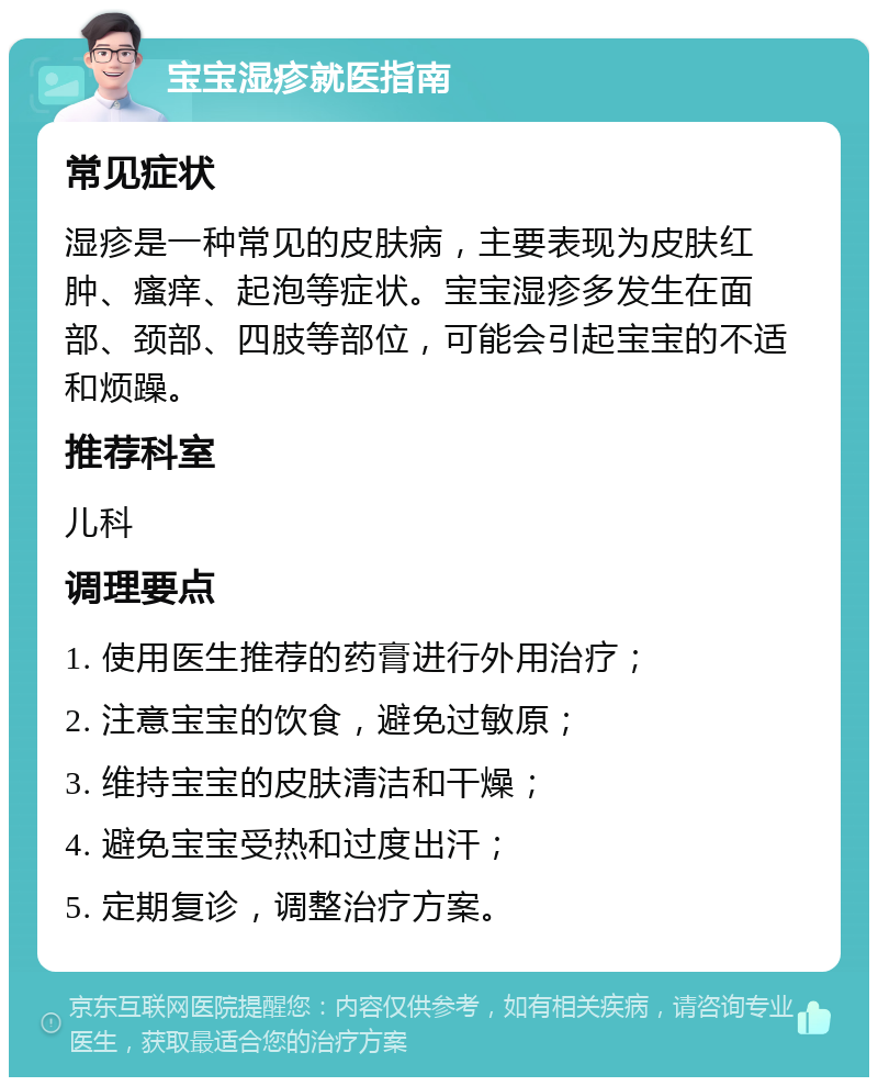 宝宝湿疹就医指南 常见症状 湿疹是一种常见的皮肤病，主要表现为皮肤红肿、瘙痒、起泡等症状。宝宝湿疹多发生在面部、颈部、四肢等部位，可能会引起宝宝的不适和烦躁。 推荐科室 儿科 调理要点 1. 使用医生推荐的药膏进行外用治疗； 2. 注意宝宝的饮食，避免过敏原； 3. 维持宝宝的皮肤清洁和干燥； 4. 避免宝宝受热和过度出汗； 5. 定期复诊，调整治疗方案。