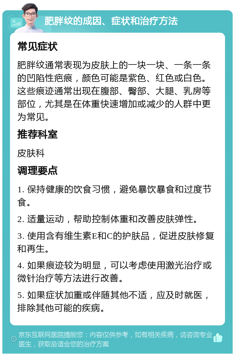 肥胖纹的成因、症状和治疗方法 常见症状 肥胖纹通常表现为皮肤上的一块一块、一条一条的凹陷性疤痕，颜色可能是紫色、红色或白色。这些痕迹通常出现在腹部、臀部、大腿、乳房等部位，尤其是在体重快速增加或减少的人群中更为常见。 推荐科室 皮肤科 调理要点 1. 保持健康的饮食习惯，避免暴饮暴食和过度节食。 2. 适量运动，帮助控制体重和改善皮肤弹性。 3. 使用含有维生素E和C的护肤品，促进皮肤修复和再生。 4. 如果痕迹较为明显，可以考虑使用激光治疗或微针治疗等方法进行改善。 5. 如果症状加重或伴随其他不适，应及时就医，排除其他可能的疾病。