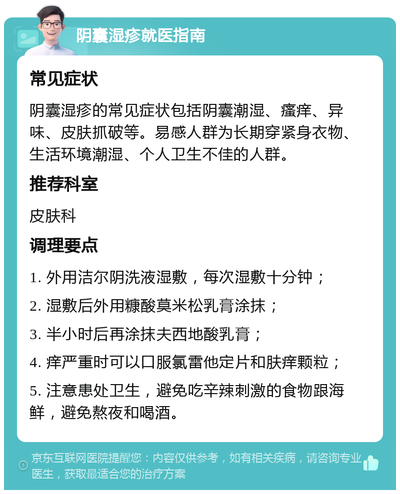 阴囊湿疹就医指南 常见症状 阴囊湿疹的常见症状包括阴囊潮湿、瘙痒、异味、皮肤抓破等。易感人群为长期穿紧身衣物、生活环境潮湿、个人卫生不佳的人群。 推荐科室 皮肤科 调理要点 1. 外用洁尔阴洗液湿敷，每次湿敷十分钟； 2. 湿敷后外用糠酸莫米松乳膏涂抹； 3. 半小时后再涂抹夫西地酸乳膏； 4. 痒严重时可以口服氯雷他定片和肤痒颗粒； 5. 注意患处卫生，避免吃辛辣刺激的食物跟海鲜，避免熬夜和喝酒。