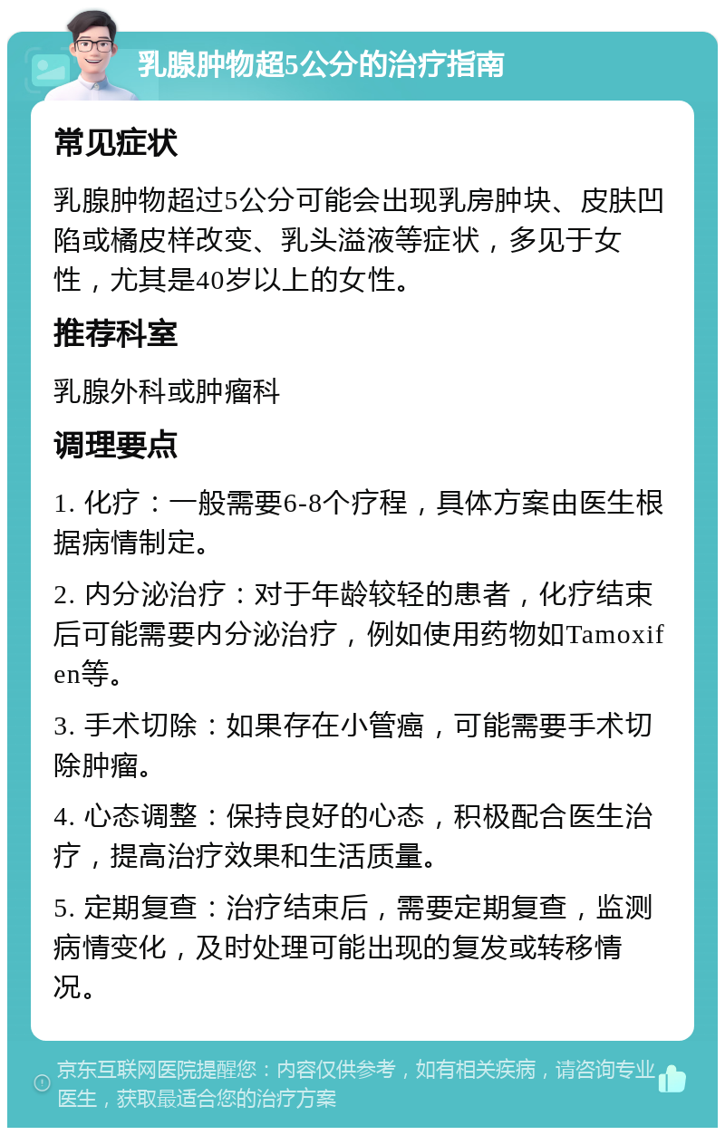 乳腺肿物超5公分的治疗指南 常见症状 乳腺肿物超过5公分可能会出现乳房肿块、皮肤凹陷或橘皮样改变、乳头溢液等症状，多见于女性，尤其是40岁以上的女性。 推荐科室 乳腺外科或肿瘤科 调理要点 1. 化疗：一般需要6-8个疗程，具体方案由医生根据病情制定。 2. 内分泌治疗：对于年龄较轻的患者，化疗结束后可能需要内分泌治疗，例如使用药物如Tamoxifen等。 3. 手术切除：如果存在小管癌，可能需要手术切除肿瘤。 4. 心态调整：保持良好的心态，积极配合医生治疗，提高治疗效果和生活质量。 5. 定期复查：治疗结束后，需要定期复查，监测病情变化，及时处理可能出现的复发或转移情况。