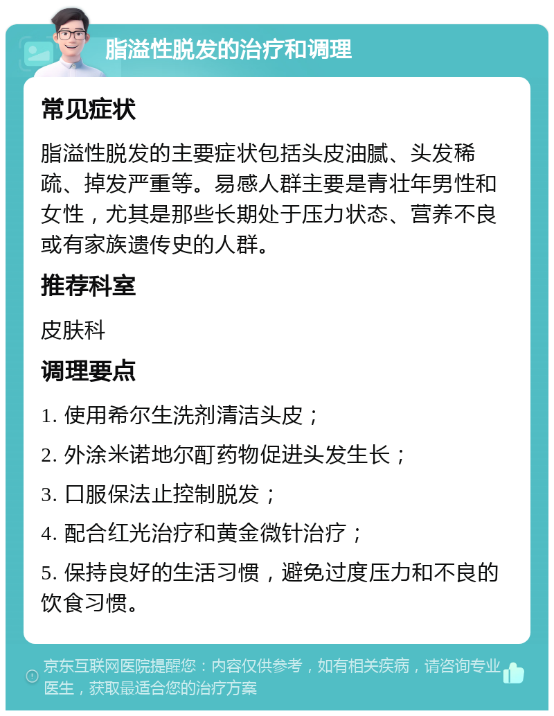 脂溢性脱发的治疗和调理 常见症状 脂溢性脱发的主要症状包括头皮油腻、头发稀疏、掉发严重等。易感人群主要是青壮年男性和女性，尤其是那些长期处于压力状态、营养不良或有家族遗传史的人群。 推荐科室 皮肤科 调理要点 1. 使用希尔生洗剂清洁头皮； 2. 外涂米诺地尔酊药物促进头发生长； 3. 口服保法止控制脱发； 4. 配合红光治疗和黄金微针治疗； 5. 保持良好的生活习惯，避免过度压力和不良的饮食习惯。