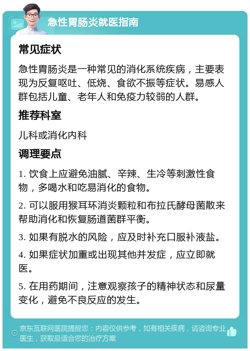 急性胃肠炎就医指南 常见症状 急性胃肠炎是一种常见的消化系统疾病，主要表现为反复呕吐、低烧、食欲不振等症状。易感人群包括儿童、老年人和免疫力较弱的人群。 推荐科室 儿科或消化内科 调理要点 1. 饮食上应避免油腻、辛辣、生冷等刺激性食物，多喝水和吃易消化的食物。 2. 可以服用猴耳环消炎颗粒和布拉氏酵母菌散来帮助消化和恢复肠道菌群平衡。 3. 如果有脱水的风险，应及时补充口服补液盐。 4. 如果症状加重或出现其他并发症，应立即就医。 5. 在用药期间，注意观察孩子的精神状态和尿量变化，避免不良反应的发生。