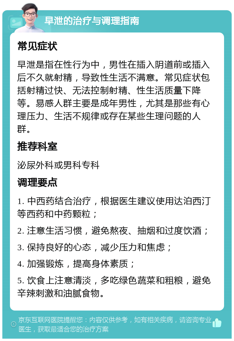 早泄的治疗与调理指南 常见症状 早泄是指在性行为中，男性在插入阴道前或插入后不久就射精，导致性生活不满意。常见症状包括射精过快、无法控制射精、性生活质量下降等。易感人群主要是成年男性，尤其是那些有心理压力、生活不规律或存在某些生理问题的人群。 推荐科室 泌尿外科或男科专科 调理要点 1. 中西药结合治疗，根据医生建议使用达泊西汀等西药和中药颗粒； 2. 注意生活习惯，避免熬夜、抽烟和过度饮酒； 3. 保持良好的心态，减少压力和焦虑； 4. 加强锻炼，提高身体素质； 5. 饮食上注意清淡，多吃绿色蔬菜和粗粮，避免辛辣刺激和油腻食物。