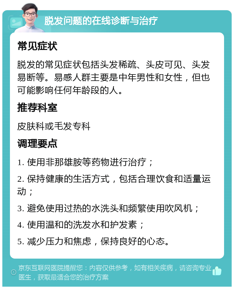 脱发问题的在线诊断与治疗 常见症状 脱发的常见症状包括头发稀疏、头皮可见、头发易断等。易感人群主要是中年男性和女性，但也可能影响任何年龄段的人。 推荐科室 皮肤科或毛发专科 调理要点 1. 使用非那雄胺等药物进行治疗； 2. 保持健康的生活方式，包括合理饮食和适量运动； 3. 避免使用过热的水洗头和频繁使用吹风机； 4. 使用温和的洗发水和护发素； 5. 减少压力和焦虑，保持良好的心态。