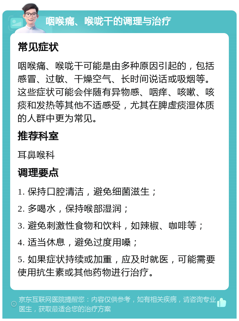 咽喉痛、喉咙干的调理与治疗 常见症状 咽喉痛、喉咙干可能是由多种原因引起的，包括感冒、过敏、干燥空气、长时间说话或吸烟等。这些症状可能会伴随有异物感、咽痒、咳嗽、咳痰和发热等其他不适感受，尤其在脾虚痰湿体质的人群中更为常见。 推荐科室 耳鼻喉科 调理要点 1. 保持口腔清洁，避免细菌滋生； 2. 多喝水，保持喉部湿润； 3. 避免刺激性食物和饮料，如辣椒、咖啡等； 4. 适当休息，避免过度用嗓； 5. 如果症状持续或加重，应及时就医，可能需要使用抗生素或其他药物进行治疗。