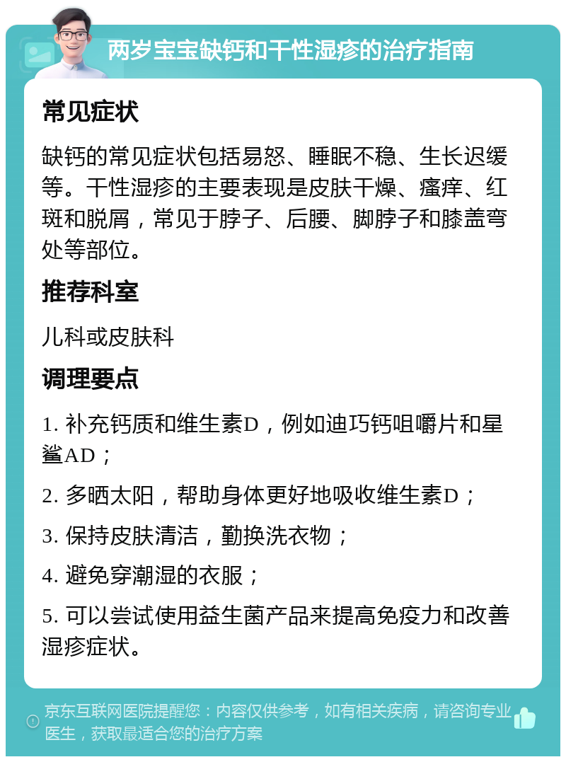 两岁宝宝缺钙和干性湿疹的治疗指南 常见症状 缺钙的常见症状包括易怒、睡眠不稳、生长迟缓等。干性湿疹的主要表现是皮肤干燥、瘙痒、红斑和脱屑，常见于脖子、后腰、脚脖子和膝盖弯处等部位。 推荐科室 儿科或皮肤科 调理要点 1. 补充钙质和维生素D，例如迪巧钙咀嚼片和星鲨AD； 2. 多晒太阳，帮助身体更好地吸收维生素D； 3. 保持皮肤清洁，勤换洗衣物； 4. 避免穿潮湿的衣服； 5. 可以尝试使用益生菌产品来提高免疫力和改善湿疹症状。