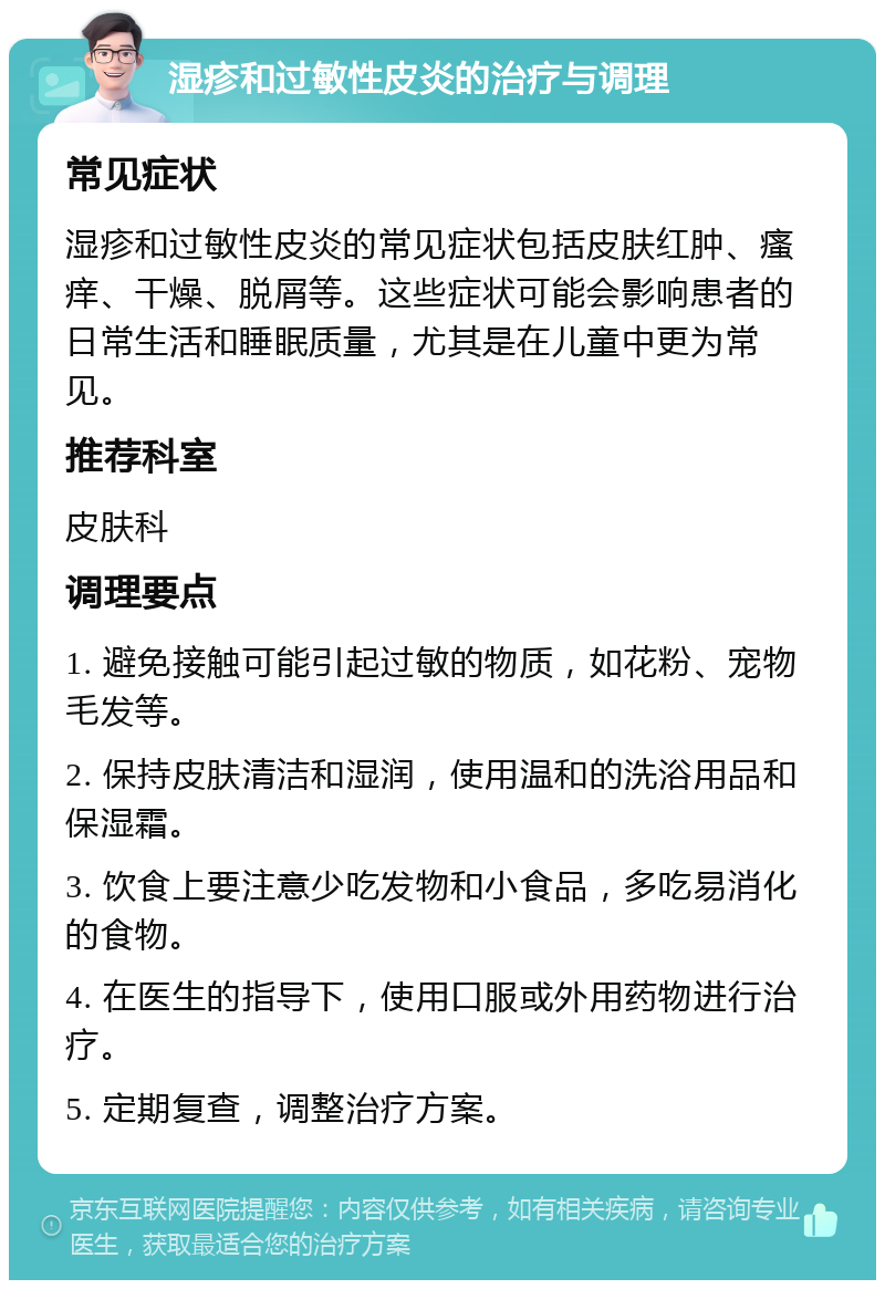 湿疹和过敏性皮炎的治疗与调理 常见症状 湿疹和过敏性皮炎的常见症状包括皮肤红肿、瘙痒、干燥、脱屑等。这些症状可能会影响患者的日常生活和睡眠质量，尤其是在儿童中更为常见。 推荐科室 皮肤科 调理要点 1. 避免接触可能引起过敏的物质，如花粉、宠物毛发等。 2. 保持皮肤清洁和湿润，使用温和的洗浴用品和保湿霜。 3. 饮食上要注意少吃发物和小食品，多吃易消化的食物。 4. 在医生的指导下，使用口服或外用药物进行治疗。 5. 定期复查，调整治疗方案。