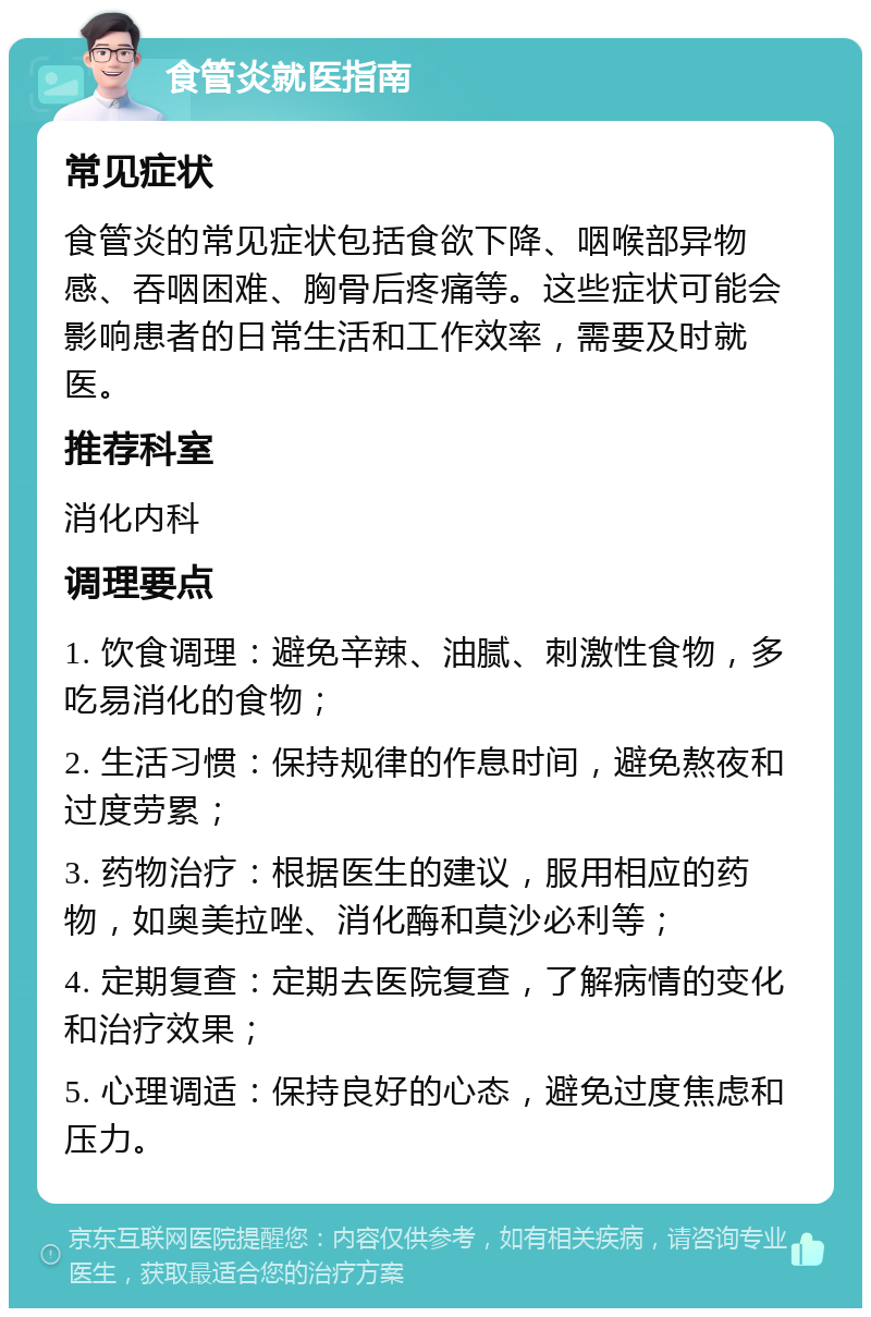 食管炎就医指南 常见症状 食管炎的常见症状包括食欲下降、咽喉部异物感、吞咽困难、胸骨后疼痛等。这些症状可能会影响患者的日常生活和工作效率，需要及时就医。 推荐科室 消化内科 调理要点 1. 饮食调理：避免辛辣、油腻、刺激性食物，多吃易消化的食物； 2. 生活习惯：保持规律的作息时间，避免熬夜和过度劳累； 3. 药物治疗：根据医生的建议，服用相应的药物，如奥美拉唑、消化酶和莫沙必利等； 4. 定期复查：定期去医院复查，了解病情的变化和治疗效果； 5. 心理调适：保持良好的心态，避免过度焦虑和压力。