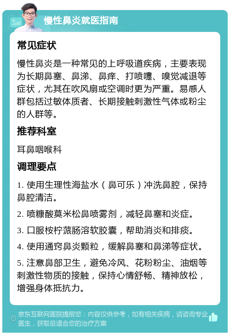 慢性鼻炎就医指南 常见症状 慢性鼻炎是一种常见的上呼吸道疾病，主要表现为长期鼻塞、鼻涕、鼻痒、打喷嚏、嗅觉减退等症状，尤其在吹风扇或空调时更为严重。易感人群包括过敏体质者、长期接触刺激性气体或粉尘的人群等。 推荐科室 耳鼻咽喉科 调理要点 1. 使用生理性海盐水（鼻可乐）冲洗鼻腔，保持鼻腔清洁。 2. 喷糠酸莫米松鼻喷雾剂，减轻鼻塞和炎症。 3. 口服桉柠蒎肠溶软胶囊，帮助消炎和排痰。 4. 使用通窍鼻炎颗粒，缓解鼻塞和鼻涕等症状。 5. 注意鼻部卫生，避免冷风、花粉粉尘、油烟等刺激性物质的接触，保持心情舒畅、精神放松，增强身体抵抗力。