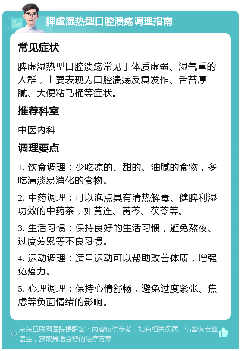 脾虚湿热型口腔溃疡调理指南 常见症状 脾虚湿热型口腔溃疡常见于体质虚弱、湿气重的人群，主要表现为口腔溃疡反复发作、舌苔厚腻、大便粘马桶等症状。 推荐科室 中医内科 调理要点 1. 饮食调理：少吃凉的、甜的、油腻的食物，多吃清淡易消化的食物。 2. 中药调理：可以泡点具有清热解毒、健脾利湿功效的中药茶，如黄连、黄芩、茯苓等。 3. 生活习惯：保持良好的生活习惯，避免熬夜、过度劳累等不良习惯。 4. 运动调理：适量运动可以帮助改善体质，增强免疫力。 5. 心理调理：保持心情舒畅，避免过度紧张、焦虑等负面情绪的影响。