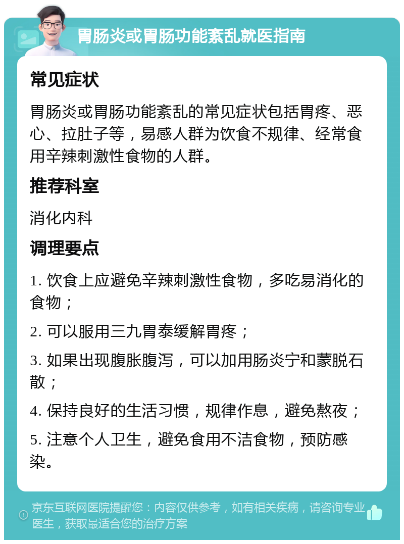 胃肠炎或胃肠功能紊乱就医指南 常见症状 胃肠炎或胃肠功能紊乱的常见症状包括胃疼、恶心、拉肚子等，易感人群为饮食不规律、经常食用辛辣刺激性食物的人群。 推荐科室 消化内科 调理要点 1. 饮食上应避免辛辣刺激性食物，多吃易消化的食物； 2. 可以服用三九胃泰缓解胃疼； 3. 如果出现腹胀腹泻，可以加用肠炎宁和蒙脱石散； 4. 保持良好的生活习惯，规律作息，避免熬夜； 5. 注意个人卫生，避免食用不洁食物，预防感染。