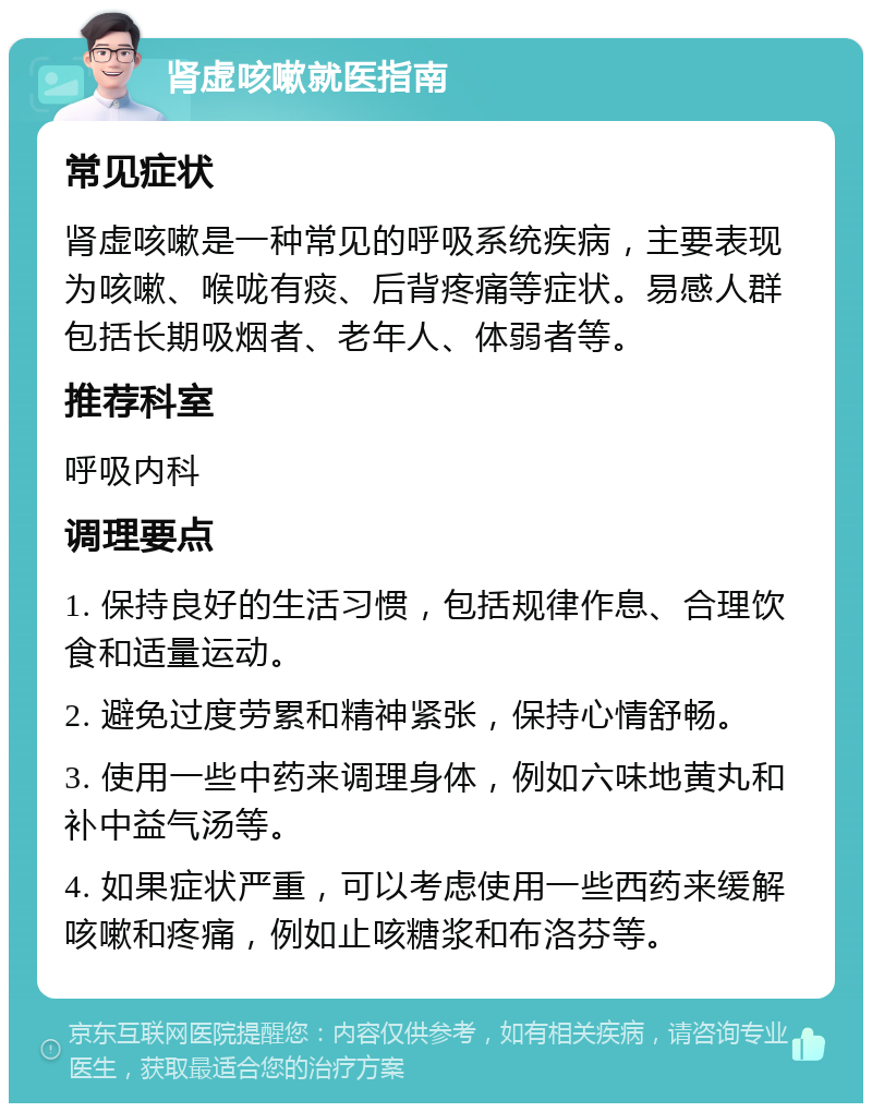 肾虚咳嗽就医指南 常见症状 肾虚咳嗽是一种常见的呼吸系统疾病，主要表现为咳嗽、喉咙有痰、后背疼痛等症状。易感人群包括长期吸烟者、老年人、体弱者等。 推荐科室 呼吸内科 调理要点 1. 保持良好的生活习惯，包括规律作息、合理饮食和适量运动。 2. 避免过度劳累和精神紧张，保持心情舒畅。 3. 使用一些中药来调理身体，例如六味地黄丸和补中益气汤等。 4. 如果症状严重，可以考虑使用一些西药来缓解咳嗽和疼痛，例如止咳糖浆和布洛芬等。