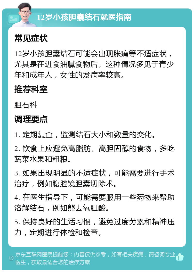 12岁小孩胆囊结石就医指南 常见症状 12岁小孩胆囊结石可能会出现胀痛等不适症状，尤其是在进食油腻食物后。这种情况多见于青少年和成年人，女性的发病率较高。 推荐科室 胆石科 调理要点 1. 定期复查，监测结石大小和数量的变化。 2. 饮食上应避免高脂肪、高胆固醇的食物，多吃蔬菜水果和粗粮。 3. 如果出现明显的不适症状，可能需要进行手术治疗，例如腹腔镜胆囊切除术。 4. 在医生指导下，可能需要服用一些药物来帮助溶解结石，例如熊去氧胆酸。 5. 保持良好的生活习惯，避免过度劳累和精神压力，定期进行体检和检查。