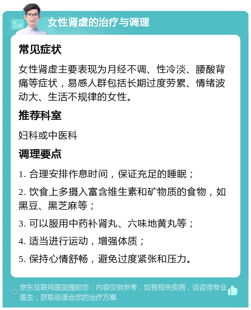 女性肾虚的治疗与调理 常见症状 女性肾虚主要表现为月经不调、性冷淡、腰酸背痛等症状，易感人群包括长期过度劳累、情绪波动大、生活不规律的女性。 推荐科室 妇科或中医科 调理要点 1. 合理安排作息时间，保证充足的睡眠； 2. 饮食上多摄入富含维生素和矿物质的食物，如黑豆、黑芝麻等； 3. 可以服用中药补肾丸、六味地黄丸等； 4. 适当进行运动，增强体质； 5. 保持心情舒畅，避免过度紧张和压力。