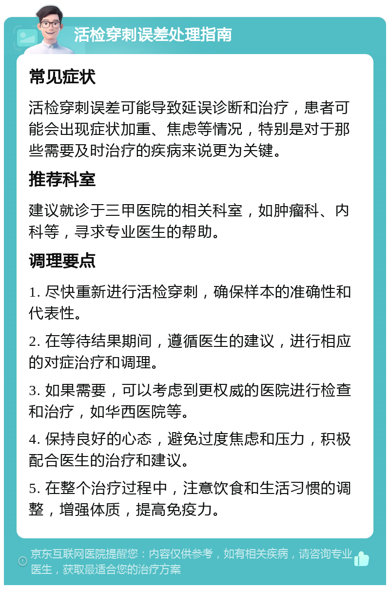 活检穿刺误差处理指南 常见症状 活检穿刺误差可能导致延误诊断和治疗，患者可能会出现症状加重、焦虑等情况，特别是对于那些需要及时治疗的疾病来说更为关键。 推荐科室 建议就诊于三甲医院的相关科室，如肿瘤科、内科等，寻求专业医生的帮助。 调理要点 1. 尽快重新进行活检穿刺，确保样本的准确性和代表性。 2. 在等待结果期间，遵循医生的建议，进行相应的对症治疗和调理。 3. 如果需要，可以考虑到更权威的医院进行检查和治疗，如华西医院等。 4. 保持良好的心态，避免过度焦虑和压力，积极配合医生的治疗和建议。 5. 在整个治疗过程中，注意饮食和生活习惯的调整，增强体质，提高免疫力。