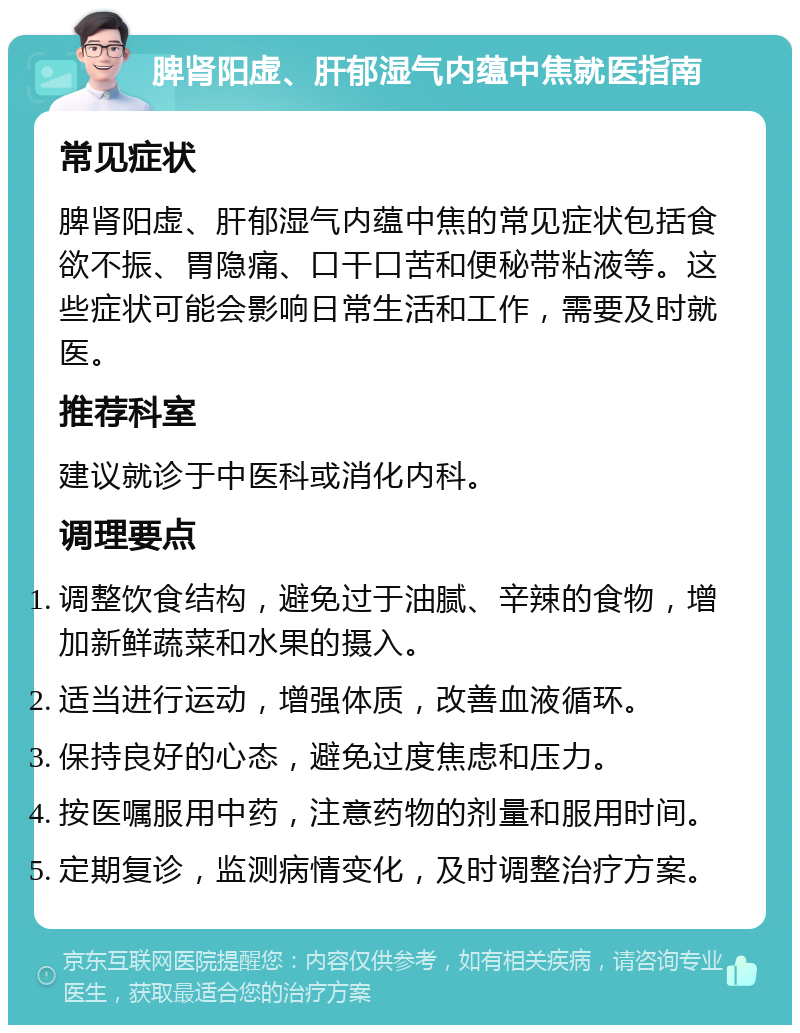 脾肾阳虚、肝郁湿气内蕴中焦就医指南 常见症状 脾肾阳虚、肝郁湿气内蕴中焦的常见症状包括食欲不振、胃隐痛、口干口苦和便秘带粘液等。这些症状可能会影响日常生活和工作，需要及时就医。 推荐科室 建议就诊于中医科或消化内科。 调理要点 调整饮食结构，避免过于油腻、辛辣的食物，增加新鲜蔬菜和水果的摄入。 适当进行运动，增强体质，改善血液循环。 保持良好的心态，避免过度焦虑和压力。 按医嘱服用中药，注意药物的剂量和服用时间。 定期复诊，监测病情变化，及时调整治疗方案。