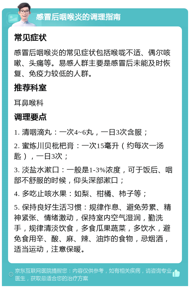 感冒后咽喉炎的调理指南 常见症状 感冒后咽喉炎的常见症状包括喉咙不适、偶尔咳嗽、头痛等。易感人群主要是感冒后未能及时恢复、免疫力较低的人群。 推荐科室 耳鼻喉科 调理要点 1. 清咽滴丸：一次4~6丸，一日3次含服； 2. 蜜炼川贝枇杷膏：一次15毫升（约每次一汤匙），一日3次； 3. 淡盐水漱口：一般是1-3%浓度，可于饭后、咽部不舒服的时候，仰头深部漱口； 4. 多吃止咳水果：如梨、柑橘、柿子等； 5. 保持良好生活习惯：规律作息、避免劳累、精神紧张、情绪激动，保持室内空气湿润，勤洗手，规律清淡饮食，多食瓜果蔬菜，多饮水，避免食用辛、酸、麻、辣、油炸的食物，忌烟酒，适当运动，注意保暖。