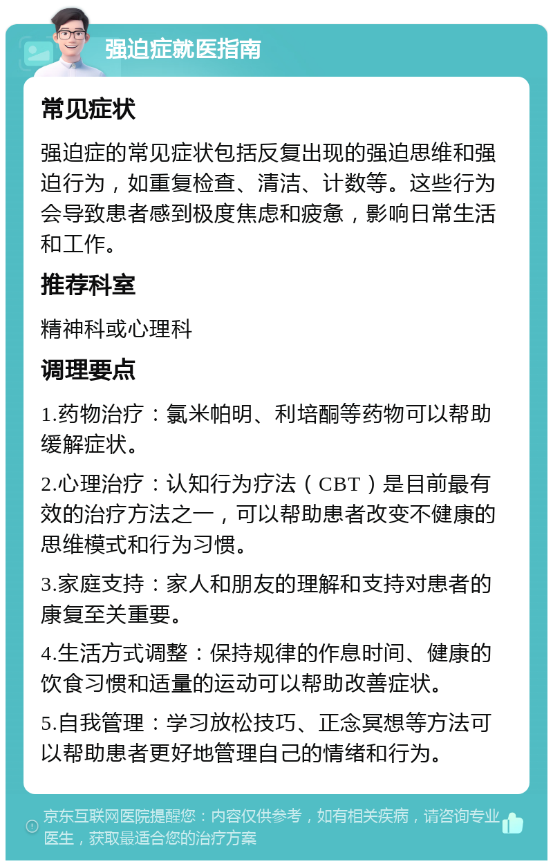 强迫症就医指南 常见症状 强迫症的常见症状包括反复出现的强迫思维和强迫行为，如重复检查、清洁、计数等。这些行为会导致患者感到极度焦虑和疲惫，影响日常生活和工作。 推荐科室 精神科或心理科 调理要点 1.药物治疗：氯米帕明、利培酮等药物可以帮助缓解症状。 2.心理治疗：认知行为疗法（CBT）是目前最有效的治疗方法之一，可以帮助患者改变不健康的思维模式和行为习惯。 3.家庭支持：家人和朋友的理解和支持对患者的康复至关重要。 4.生活方式调整：保持规律的作息时间、健康的饮食习惯和适量的运动可以帮助改善症状。 5.自我管理：学习放松技巧、正念冥想等方法可以帮助患者更好地管理自己的情绪和行为。