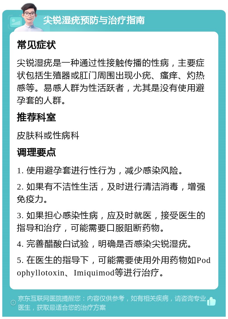 尖锐湿疣预防与治疗指南 常见症状 尖锐湿疣是一种通过性接触传播的性病，主要症状包括生殖器或肛门周围出现小疣、瘙痒、灼热感等。易感人群为性活跃者，尤其是没有使用避孕套的人群。 推荐科室 皮肤科或性病科 调理要点 1. 使用避孕套进行性行为，减少感染风险。 2. 如果有不洁性生活，及时进行清洁消毒，增强免疫力。 3. 如果担心感染性病，应及时就医，接受医生的指导和治疗，可能需要口服阻断药物。 4. 完善醋酸白试验，明确是否感染尖锐湿疣。 5. 在医生的指导下，可能需要使用外用药物如Podophyllotoxin、Imiquimod等进行治疗。