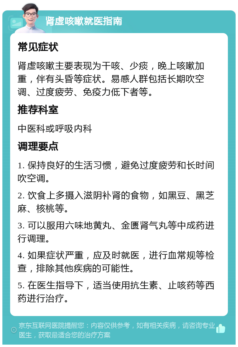 肾虚咳嗽就医指南 常见症状 肾虚咳嗽主要表现为干咳、少痰，晚上咳嗽加重，伴有头昏等症状。易感人群包括长期吹空调、过度疲劳、免疫力低下者等。 推荐科室 中医科或呼吸内科 调理要点 1. 保持良好的生活习惯，避免过度疲劳和长时间吹空调。 2. 饮食上多摄入滋阴补肾的食物，如黑豆、黑芝麻、核桃等。 3. 可以服用六味地黄丸、金匮肾气丸等中成药进行调理。 4. 如果症状严重，应及时就医，进行血常规等检查，排除其他疾病的可能性。 5. 在医生指导下，适当使用抗生素、止咳药等西药进行治疗。