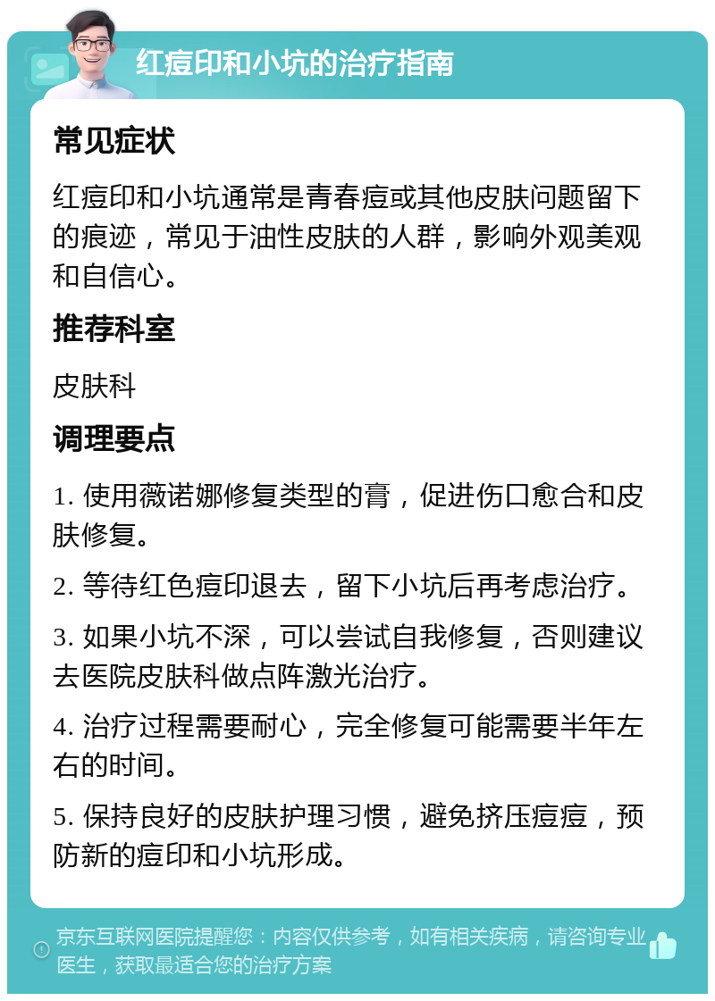 红痘印和小坑的治疗指南 常见症状 红痘印和小坑通常是青春痘或其他皮肤问题留下的痕迹，常见于油性皮肤的人群，影响外观美观和自信心。 推荐科室 皮肤科 调理要点 1. 使用薇诺娜修复类型的膏，促进伤口愈合和皮肤修复。 2. 等待红色痘印退去，留下小坑后再考虑治疗。 3. 如果小坑不深，可以尝试自我修复，否则建议去医院皮肤科做点阵激光治疗。 4. 治疗过程需要耐心，完全修复可能需要半年左右的时间。 5. 保持良好的皮肤护理习惯，避免挤压痘痘，预防新的痘印和小坑形成。