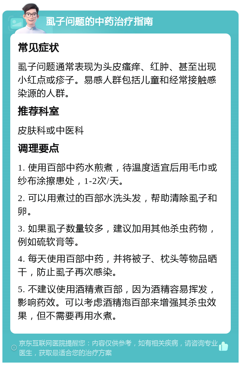 虱子问题的中药治疗指南 常见症状 虱子问题通常表现为头皮瘙痒、红肿、甚至出现小红点或疹子。易感人群包括儿童和经常接触感染源的人群。 推荐科室 皮肤科或中医科 调理要点 1. 使用百部中药水煎煮，待温度适宜后用毛巾或纱布涂擦患处，1-2次/天。 2. 可以用煮过的百部水洗头发，帮助清除虱子和卵。 3. 如果虱子数量较多，建议加用其他杀虫药物，例如硫软膏等。 4. 每天使用百部中药，并将被子、枕头等物品晒干，防止虱子再次感染。 5. 不建议使用酒精煮百部，因为酒精容易挥发，影响药效。可以考虑酒精泡百部来增强其杀虫效果，但不需要再用水煮。