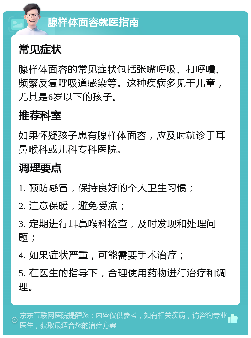 腺样体面容就医指南 常见症状 腺样体面容的常见症状包括张嘴呼吸、打呼噜、频繁反复呼吸道感染等。这种疾病多见于儿童，尤其是6岁以下的孩子。 推荐科室 如果怀疑孩子患有腺样体面容，应及时就诊于耳鼻喉科或儿科专科医院。 调理要点 1. 预防感冒，保持良好的个人卫生习惯； 2. 注意保暖，避免受凉； 3. 定期进行耳鼻喉科检查，及时发现和处理问题； 4. 如果症状严重，可能需要手术治疗； 5. 在医生的指导下，合理使用药物进行治疗和调理。