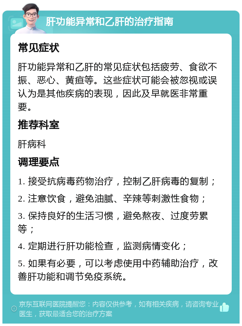 肝功能异常和乙肝的治疗指南 常见症状 肝功能异常和乙肝的常见症状包括疲劳、食欲不振、恶心、黄疸等。这些症状可能会被忽视或误认为是其他疾病的表现，因此及早就医非常重要。 推荐科室 肝病科 调理要点 1. 接受抗病毒药物治疗，控制乙肝病毒的复制； 2. 注意饮食，避免油腻、辛辣等刺激性食物； 3. 保持良好的生活习惯，避免熬夜、过度劳累等； 4. 定期进行肝功能检查，监测病情变化； 5. 如果有必要，可以考虑使用中药辅助治疗，改善肝功能和调节免疫系统。