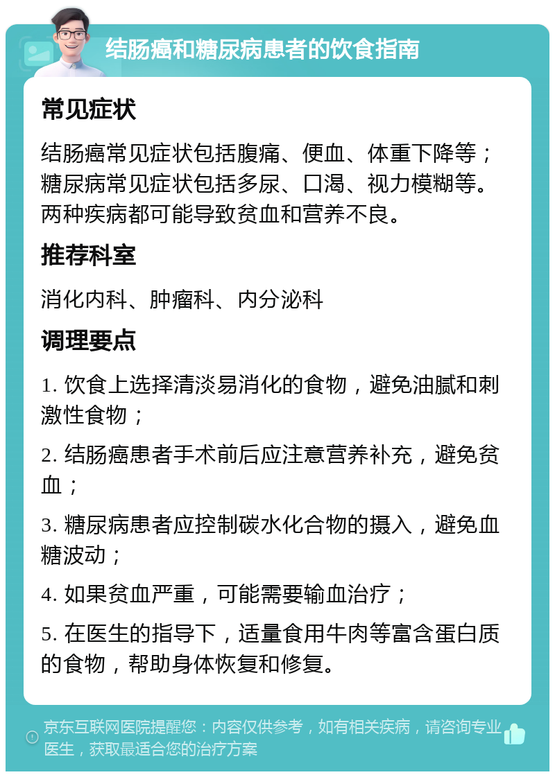 结肠癌和糖尿病患者的饮食指南 常见症状 结肠癌常见症状包括腹痛、便血、体重下降等；糖尿病常见症状包括多尿、口渴、视力模糊等。两种疾病都可能导致贫血和营养不良。 推荐科室 消化内科、肿瘤科、内分泌科 调理要点 1. 饮食上选择清淡易消化的食物，避免油腻和刺激性食物； 2. 结肠癌患者手术前后应注意营养补充，避免贫血； 3. 糖尿病患者应控制碳水化合物的摄入，避免血糖波动； 4. 如果贫血严重，可能需要输血治疗； 5. 在医生的指导下，适量食用牛肉等富含蛋白质的食物，帮助身体恢复和修复。