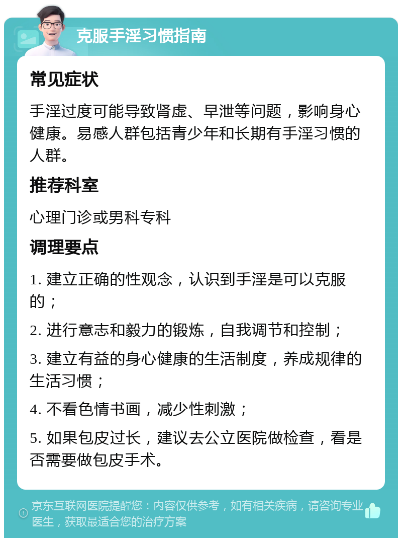 克服手淫习惯指南 常见症状 手淫过度可能导致肾虚、早泄等问题，影响身心健康。易感人群包括青少年和长期有手淫习惯的人群。 推荐科室 心理门诊或男科专科 调理要点 1. 建立正确的性观念，认识到手淫是可以克服的； 2. 进行意志和毅力的锻炼，自我调节和控制； 3. 建立有益的身心健康的生活制度，养成规律的生活习惯； 4. 不看色情书画，减少性刺激； 5. 如果包皮过长，建议去公立医院做检查，看是否需要做包皮手术。