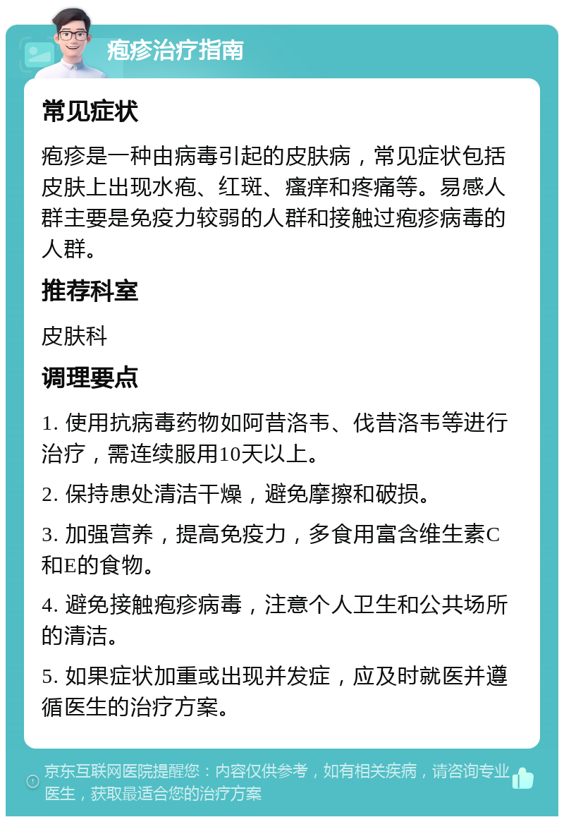 疱疹治疗指南 常见症状 疱疹是一种由病毒引起的皮肤病，常见症状包括皮肤上出现水疱、红斑、瘙痒和疼痛等。易感人群主要是免疫力较弱的人群和接触过疱疹病毒的人群。 推荐科室 皮肤科 调理要点 1. 使用抗病毒药物如阿昔洛韦、伐昔洛韦等进行治疗，需连续服用10天以上。 2. 保持患处清洁干燥，避免摩擦和破损。 3. 加强营养，提高免疫力，多食用富含维生素C和E的食物。 4. 避免接触疱疹病毒，注意个人卫生和公共场所的清洁。 5. 如果症状加重或出现并发症，应及时就医并遵循医生的治疗方案。