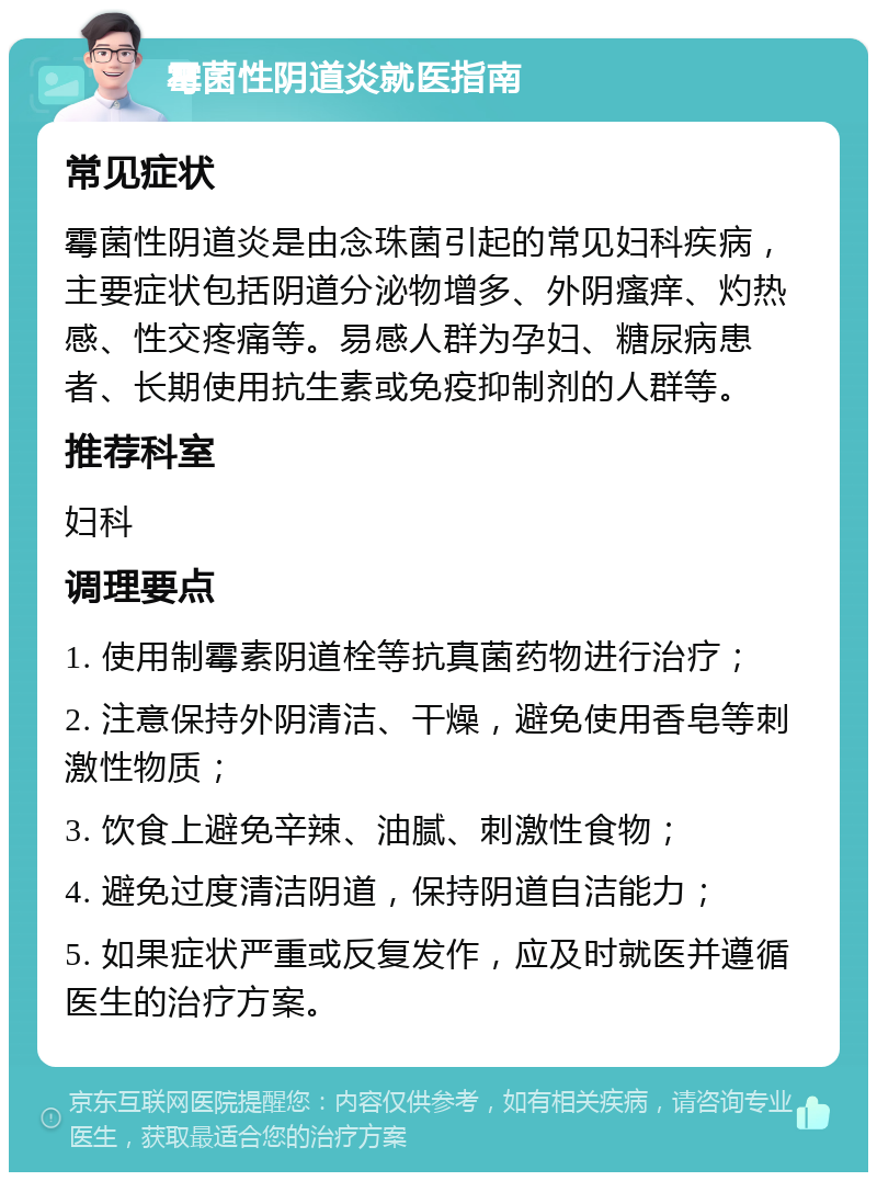 霉菌性阴道炎就医指南 常见症状 霉菌性阴道炎是由念珠菌引起的常见妇科疾病，主要症状包括阴道分泌物增多、外阴瘙痒、灼热感、性交疼痛等。易感人群为孕妇、糖尿病患者、长期使用抗生素或免疫抑制剂的人群等。 推荐科室 妇科 调理要点 1. 使用制霉素阴道栓等抗真菌药物进行治疗； 2. 注意保持外阴清洁、干燥，避免使用香皂等刺激性物质； 3. 饮食上避免辛辣、油腻、刺激性食物； 4. 避免过度清洁阴道，保持阴道自洁能力； 5. 如果症状严重或反复发作，应及时就医并遵循医生的治疗方案。