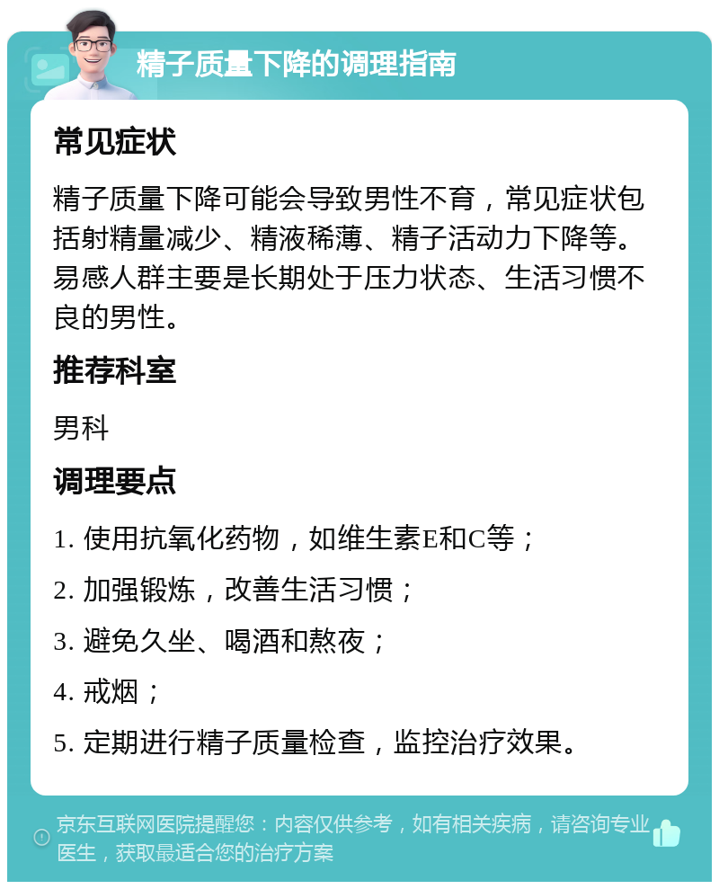 精子质量下降的调理指南 常见症状 精子质量下降可能会导致男性不育，常见症状包括射精量减少、精液稀薄、精子活动力下降等。易感人群主要是长期处于压力状态、生活习惯不良的男性。 推荐科室 男科 调理要点 1. 使用抗氧化药物，如维生素E和C等； 2. 加强锻炼，改善生活习惯； 3. 避免久坐、喝酒和熬夜； 4. 戒烟； 5. 定期进行精子质量检查，监控治疗效果。