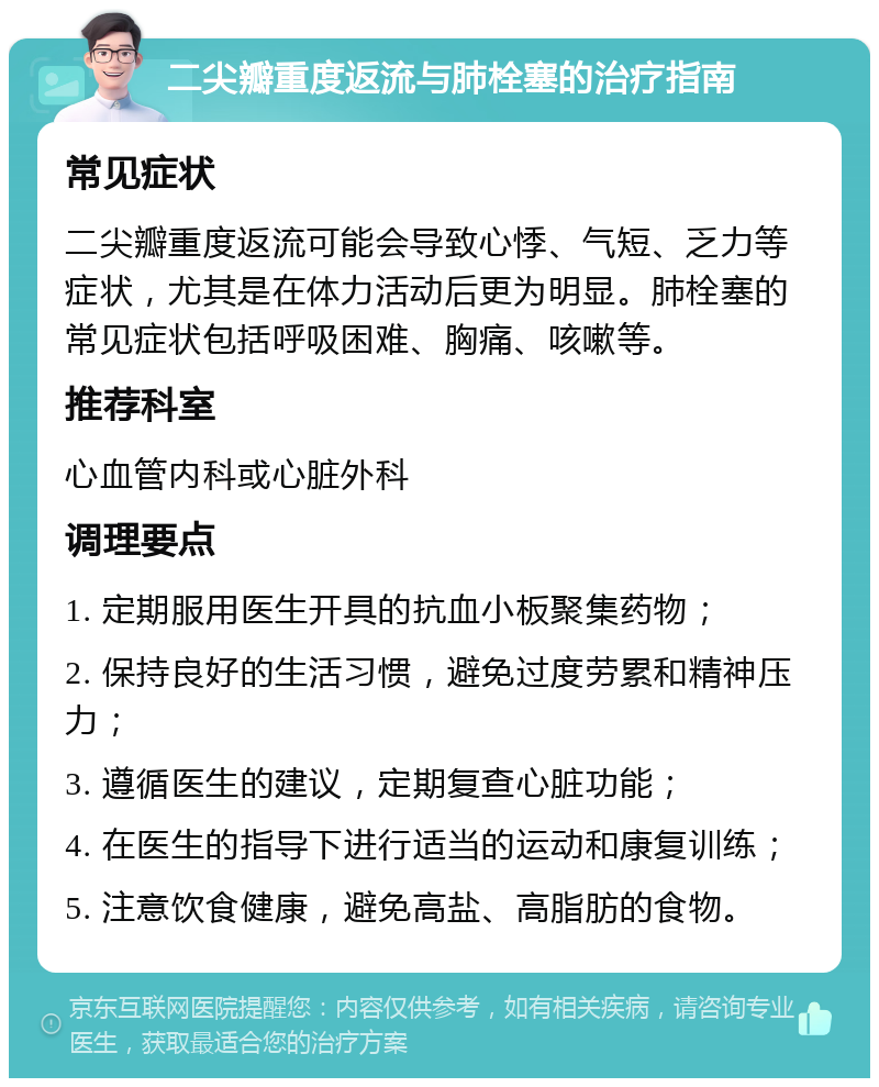 二尖瓣重度返流与肺栓塞的治疗指南 常见症状 二尖瓣重度返流可能会导致心悸、气短、乏力等症状，尤其是在体力活动后更为明显。肺栓塞的常见症状包括呼吸困难、胸痛、咳嗽等。 推荐科室 心血管内科或心脏外科 调理要点 1. 定期服用医生开具的抗血小板聚集药物； 2. 保持良好的生活习惯，避免过度劳累和精神压力； 3. 遵循医生的建议，定期复查心脏功能； 4. 在医生的指导下进行适当的运动和康复训练； 5. 注意饮食健康，避免高盐、高脂肪的食物。